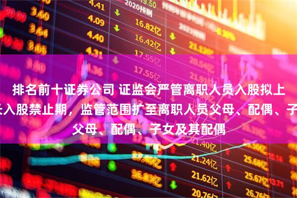 排名前十证券公司 证监会严管离职人员入股拟上市公司 拉长入股禁止期，监管范围扩至离职人员父母、配偶、子女及其配偶