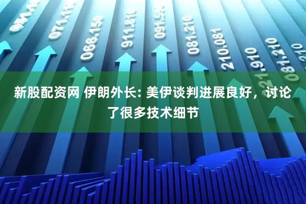 新股配资网 伊朗外长: 美伊谈判进展良好，讨论了很多技术细节