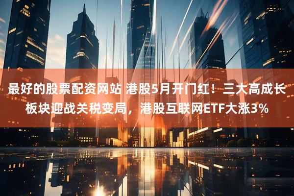 最好的股票配资网站 港股5月开门红！三大高成长板块迎战关税变局，港股互联网ETF大涨3%