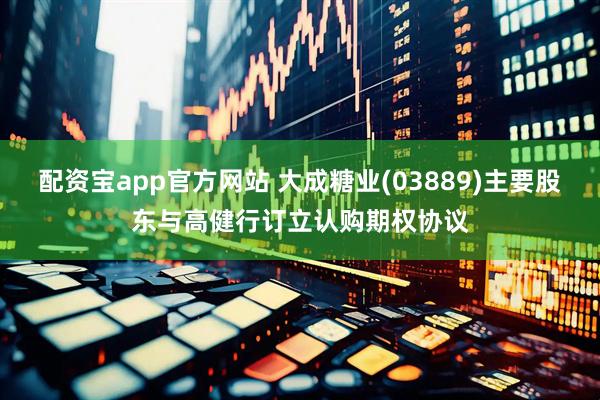 配资宝app官方网站 大成糖业(03889)主要股东与高健行订立认购期权协议