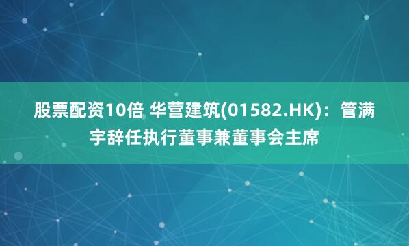 股票配资10倍 华营建筑(01582.HK)：管满宇辞任执行董事兼董事会主席
