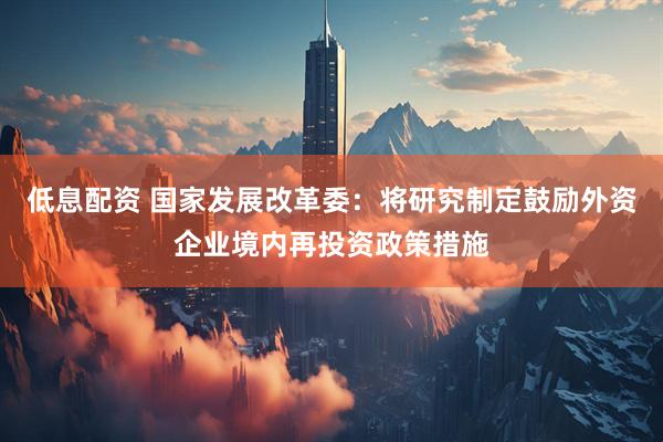 低息配资 国家发展改革委：将研究制定鼓励外资企业境内再投资政策措施