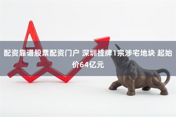 配资靠谱股票配资门户 深圳挂牌1宗涉宅地块 起始价64亿元