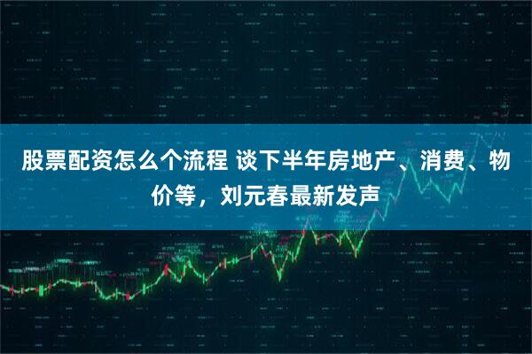 股票配资怎么个流程 谈下半年房地产、消费、物价等，刘元春最新发声