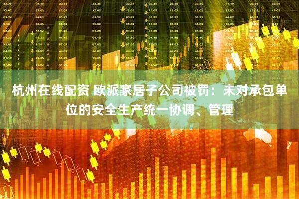 杭州在线配资 欧派家居子公司被罚：未对承包单位的安全生产统一协调、管理