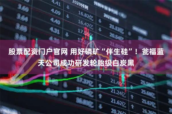 股票配资门户官网 用好磷矿“伴生硅”！瓮福蓝天公司成功研发轮胎级白炭黑