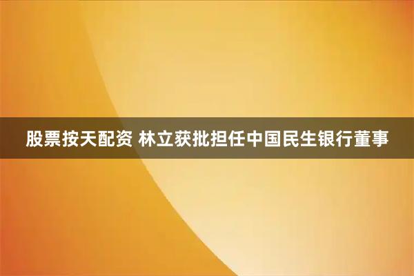 股票按天配资 林立获批担任中国民生银行董事