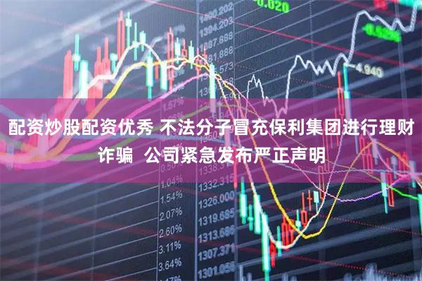 配资炒股配资优秀 不法分子冒充保利集团进行理财诈骗  公司紧急发布严正声明