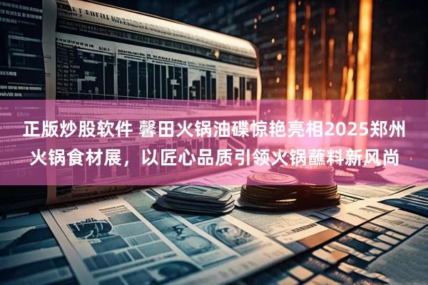 正版炒股软件 馨田火锅油碟惊艳亮相2025郑州火锅食材展，以匠心品质引领火锅蘸料新风尚