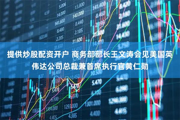 提供炒股配资开户 商务部部长王文涛会见美国英伟达公司总裁兼首席执行官黄仁勋