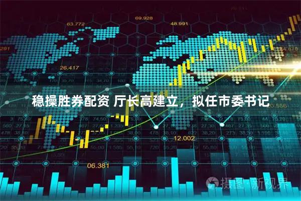 稳操胜券配资 厅长高建立，拟任市委书记