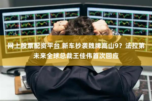 网上股票配资平台 新车抄袭魏牌高山9？法拉第未来全球总裁王佳伟首次回应