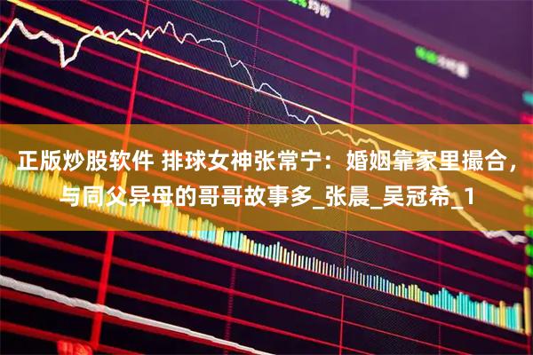 正版炒股软件 排球女神张常宁：婚姻靠家里撮合，与同父异母的哥哥故事多_张晨_吴冠希_1