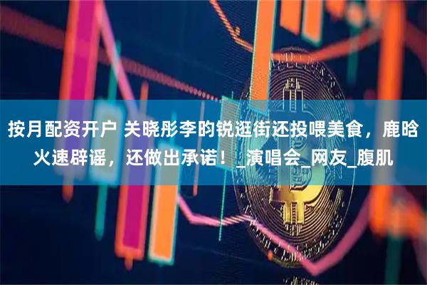 按月配资开户 关晓彤李昀锐逛街还投喂美食，鹿晗火速辟谣，还做出承诺！_演唱会_网友_腹肌
