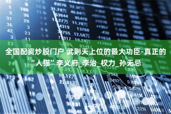 全国配资炒股门户 武则天上位的最大功臣-真正的“人猫”李义府_李治_权力_孙无忌