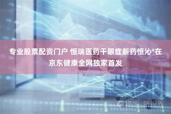 专业股票配资门户 恒瑞医药干眼症新药恒沁®在京东健康全网独家首发