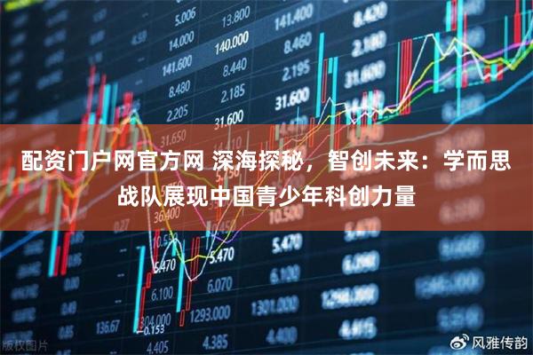 配资门户网官方网 深海探秘，智创未来：学而思战队展现中国青少年科创力量