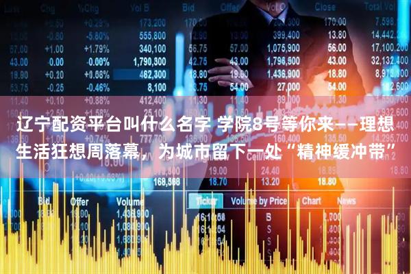 辽宁配资平台叫什么名字 学院8号等你来——理想生活狂想周落幕，为城市留下一处“精神缓冲带”