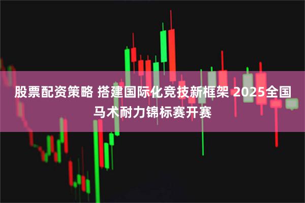 股票配资策略 搭建国际化竞技新框架 2025全国马术耐力锦标赛开赛