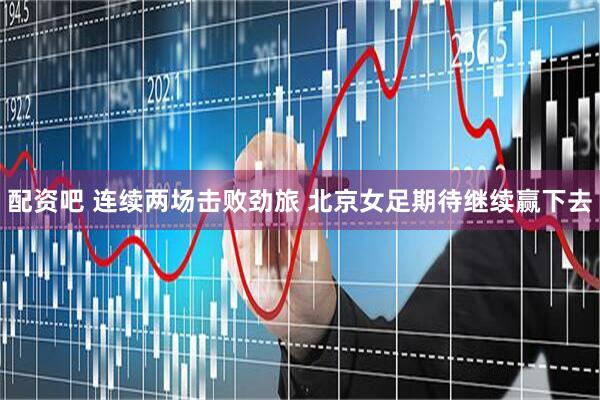 配资吧 连续两场击败劲旅 北京女足期待继续赢下去