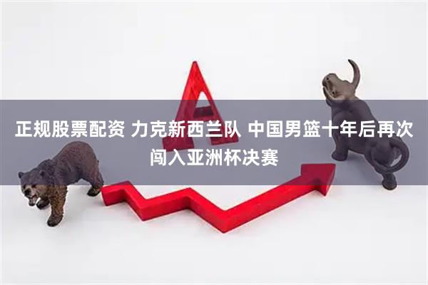 正规股票配资 力克新西兰队 中国男篮十年后再次闯入亚洲杯决赛