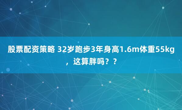 股票配资策略 32岁跑步3年身高1.6m体重55kg，这算胖吗？？