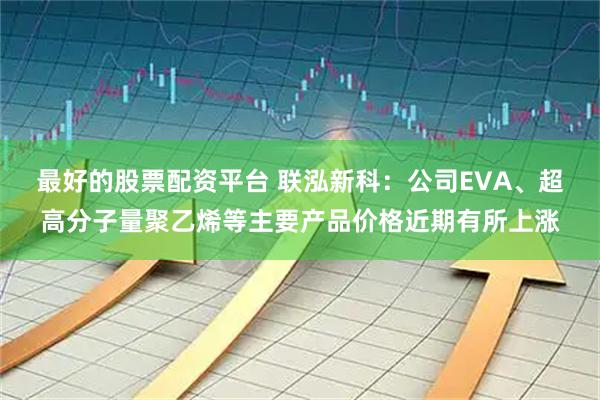 最好的股票配资平台 联泓新科：公司EVA、超高分子量聚乙烯等主要产品价格近期有所上涨