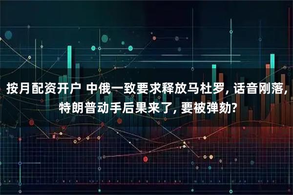 按月配资开户 中俄一致要求释放马杜罗, 话音刚落, 特朗普动手后果来了, 要被弹劾?