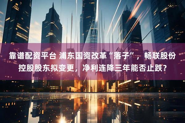 靠谱配资平台 浦东国资改革“落子”，畅联股份控股股东拟变更，净利连降三年能否止跌？