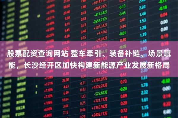 股票配资查询网站 整车牵引、装备补链、场景赋能，长沙经开区加快构建新能源产业发展新格局