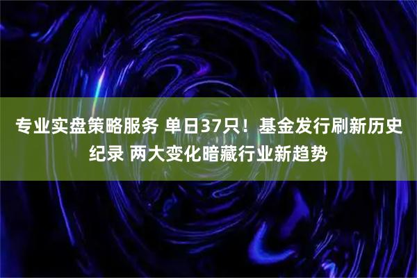 专业实盘策略服务 单日37只！基金发行刷新历史纪录 两大变化暗藏行业新趋势