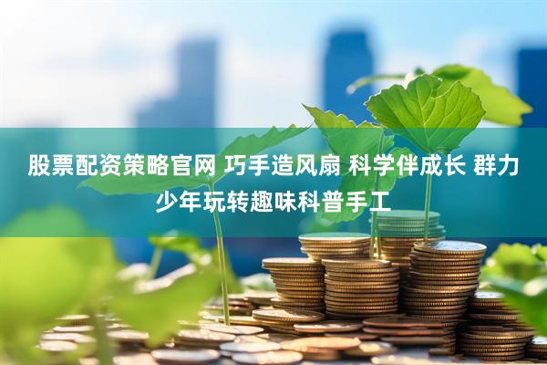 股票配资策略官网 巧手造风扇 科学伴成长 群力少年玩转趣味科普手工